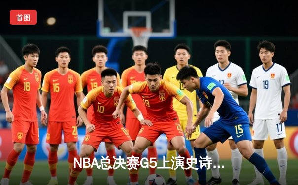 NBA总决赛G5上演史诗逆转：凯尔特人绝境重生，塔图姆41分率队扳平系列赛